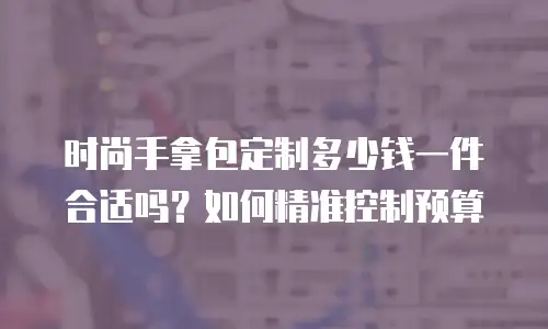 时尚手拿包定制多少钱一件合适吗？如何精准控制预算