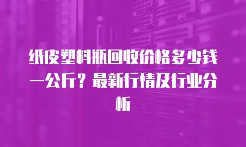 纸皮塑料瓶回收价格多少钱一公斤？最新行情及行业分析