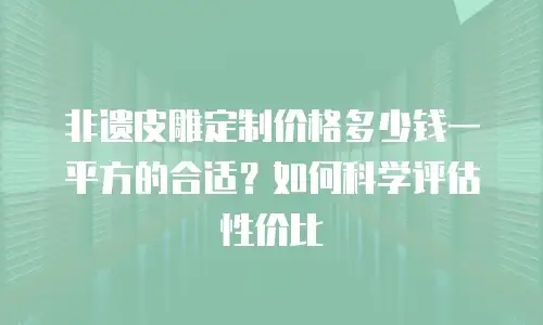 非遗皮雕定制价格多少钱一平方的合适？如何科学评估性价比