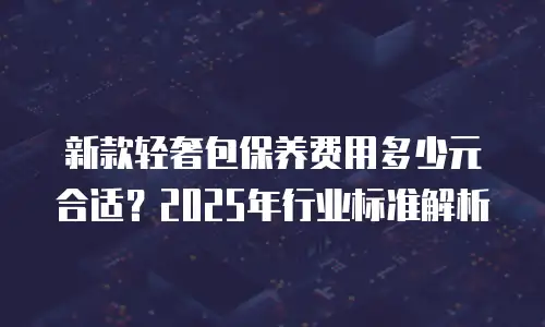 新款轻奢包保养费用多少元合适？2025年行业标准解析