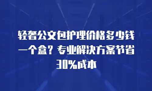 轻奢公文包护理价格多少钱一个盒？专业解决方案节省30%成本