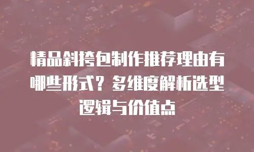 精品斜挎包制作推荐理由有哪些形式？多维度解析选型逻辑与价值点