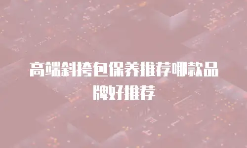 高端斜挎包保养推荐哪款品牌好推荐