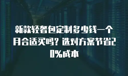 新款轻奢包定制多少钱一个月合适买吗？选对方案节省20%成本
