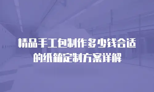 精品手工包制作多少钱合适的纸箱定制方案详解
