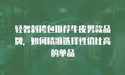 轻奢斜挎包推荐牛皮男款品牌，如何精准选择性价比高的单品