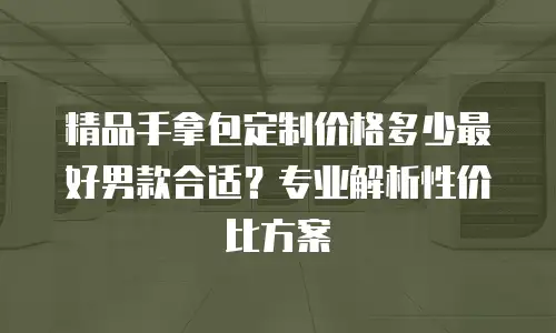 精品手拿包定制价格多少最好男款合适？专业解析性价比方案