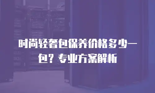 时尚轻奢包保养价格多少一包？专业方案解析