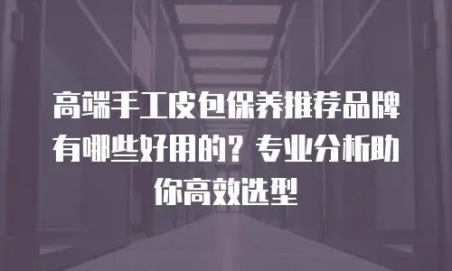 高端手工皮包保养推荐品牌有哪些好用的？专业分析助你高效选型