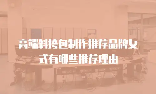 高端斜挎包制作推荐品牌女式有哪些推荐理由