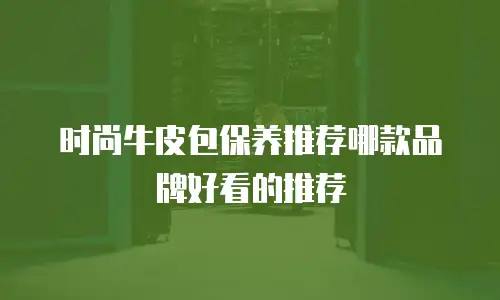 时尚牛皮包保养推荐哪款品牌好看的推荐