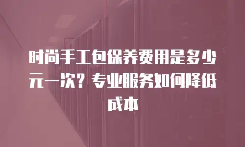 时尚手工包保养费用是多少元一次？专业服务如何降低成本