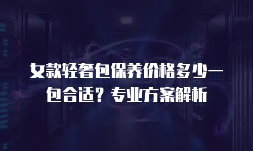 女款轻奢包保养价格多少一包合适？专业方案解析