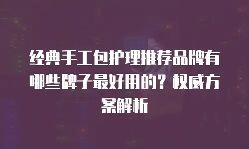 经典手工包护理推荐品牌有哪些牌子最好用的？权威方案解析