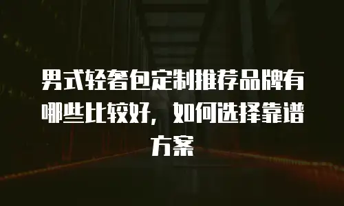 男式轻奢包定制推荐品牌有哪些比较好，如何选择靠谱方案