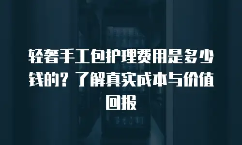 轻奢手工包护理费用是多少钱的？了解真实成本与价值回报