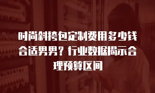 时尚斜挎包定制费用多少钱合适男男？行业数据揭示合理预算区间