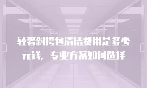 轻奢斜挎包清洁费用是多少元钱，专业方案如何选择