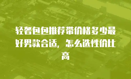 轻奢包包推荐带价格多少最好男款合适，怎么选性价比高
