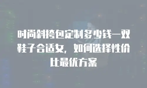 时尚斜挎包定制多少钱一双鞋子合适女，如何选择性价比最优方案