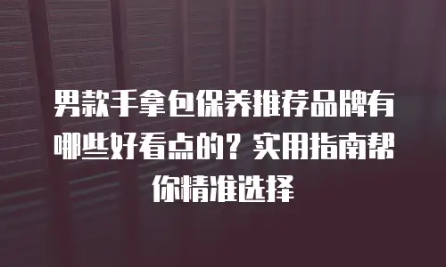 男款手拿包保养推荐品牌有哪些好看点的？实用指南帮你精准选择