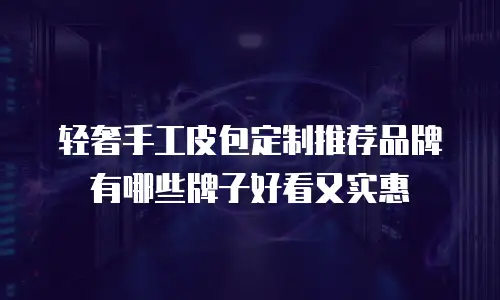 轻奢手工皮包定制推荐品牌有哪些牌子好看又实惠
