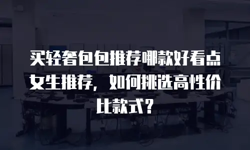 买轻奢包包推荐哪款好看点女生推荐，如何挑选高性价比款式？