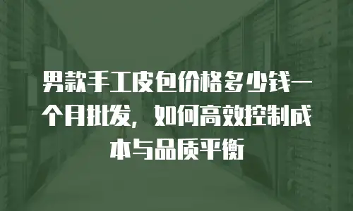 男款手工皮包价格多少钱一个月批发，如何高效控制成本与品质平衡