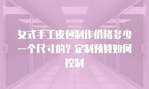 女式手工皮包制作价格多少一个尺寸的？定制预算如何控制