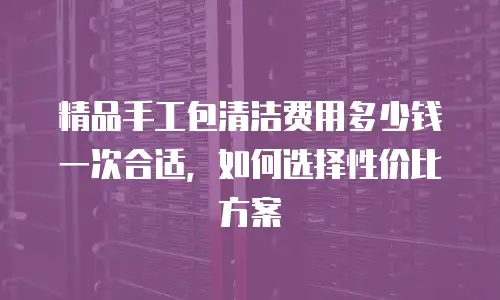 精品手工包清洁费用多少钱一次合适，如何选择性价比方案