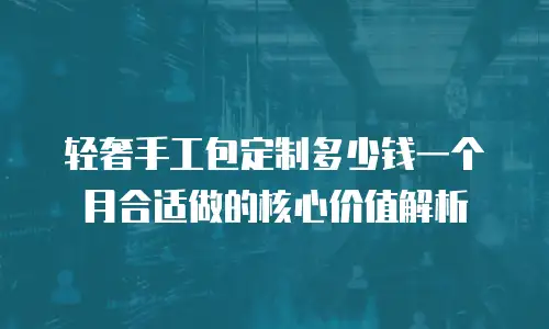 轻奢手工包定制多少钱一个月合适做的核心价值解析