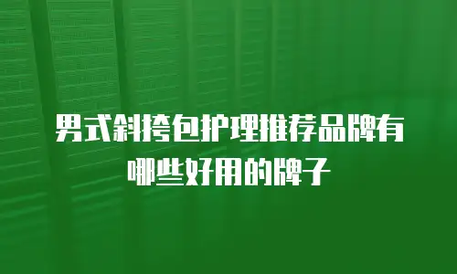 男式斜挎包护理推荐品牌有哪些好用的牌子