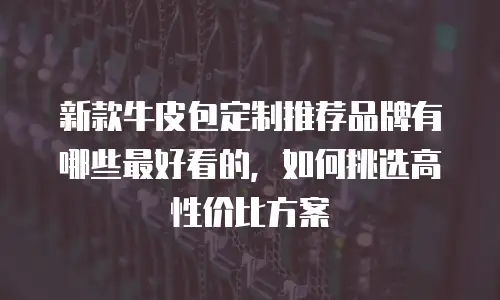 新款牛皮包定制推荐品牌有哪些最好看的，如何挑选高性价比方案