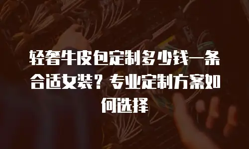 轻奢牛皮包定制多少钱一条合适女装？专业定制方案如何选择