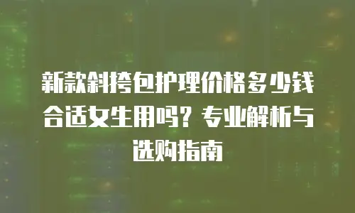 新款斜挎包护理价格多少钱合适女生用吗？专业解析与选购指南