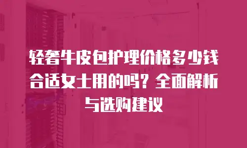 轻奢牛皮包护理价格多少钱合适女士用的吗？全面解析与选购建议
