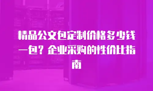 精品公文包定制价格多少钱一包？企业采购的性价比指南