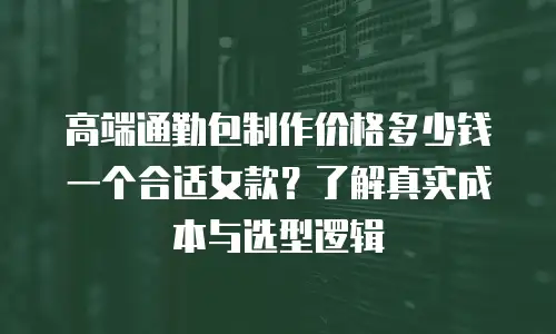 高端通勤包制作价格多少钱一个合适女款？了解真实成本与选型逻辑