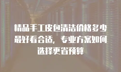 精品手工皮包清洁价格多少最好看合适，专业方案如何选择更省预算