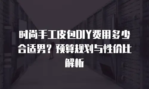 时尚手工皮包DIY费用多少合适男？预算规划与性价比解析