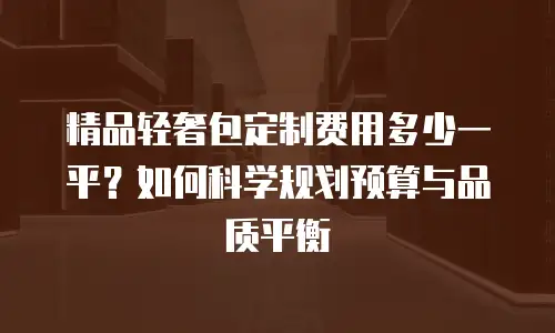 精品轻奢包定制费用多少一平？如何科学规划预算与品质平衡
