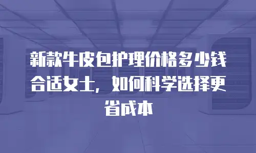新款牛皮包护理价格多少钱合适女士，如何科学选择更省成本