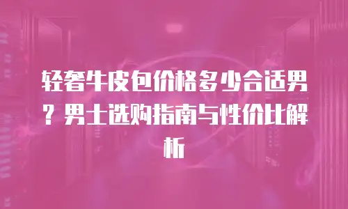 轻奢牛皮包价格多少合适男？男士选购指南与性价比解析