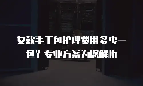 女款手工包护理费用多少一包？专业方案为您解析