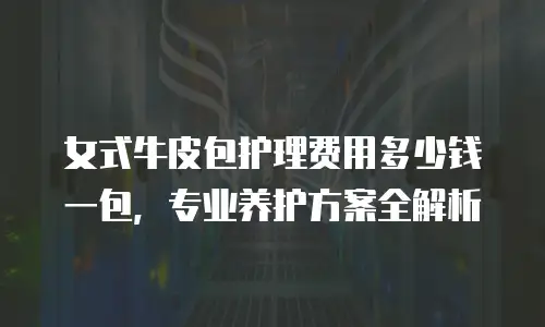 女式牛皮包护理费用多少钱一包，专业养护方案全解析