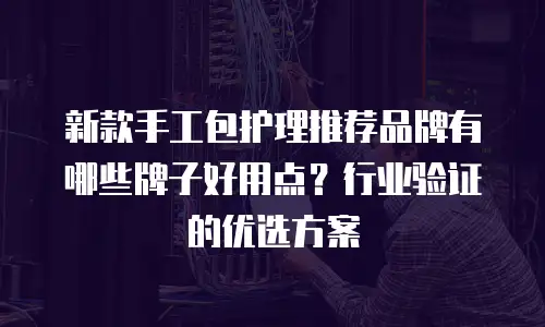 新款手工包护理推荐品牌有哪些牌子好用点？行业验证的优选方案