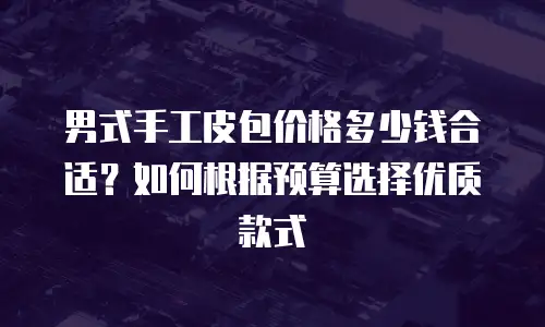 男式手工皮包价格多少钱合适？如何根据预算选择优质款式