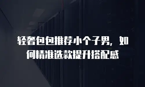 轻奢包包推荐小个子男，如何精准选款提升搭配感