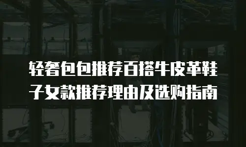 轻奢包包推荐百搭牛皮革鞋子女款推荐理由及选购指南