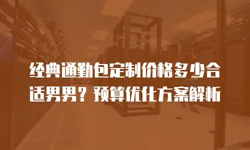 经典通勤包定制价格多少合适男男？预算优化方案解析